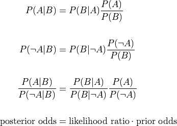 P(A | B) &= P(B | A) \frac{ P(A) }{ P(B) }  \\

P(\neg A | B) &= P(B | \neg A) \frac{ P(\neg A) }{ P(B) }  \\

\frac{ P(A | B) }{ P(\neg A | B) } &=
    \frac{ P(B | A) }{ P(B | \neg A) }
    \frac{ P(A) }{ P(\neg A) }  \\

\text{posterior odds} &= \text{likelihood ratio} \cdot
                         \text{prior odds}